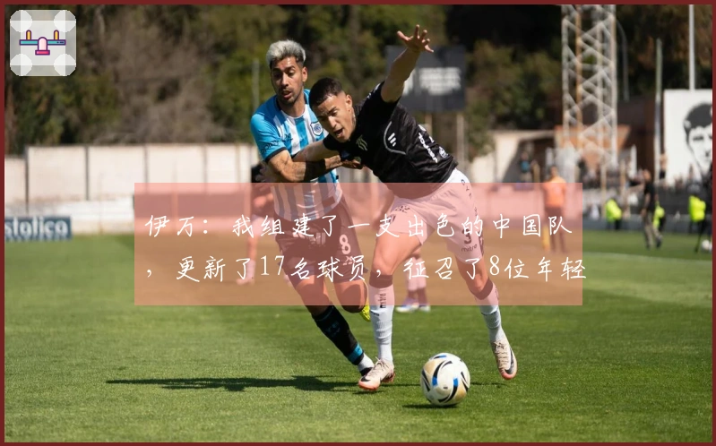 伊万：我组建了一支出色的中国队，更新了17名球员，征召了8位年轻国脚