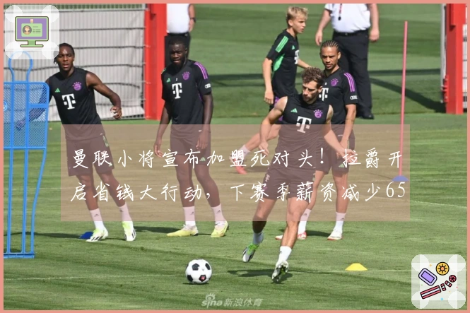 曼联小将宣布加盟死对头！拉爵开启省钱大行动，下赛季薪资减少6500万