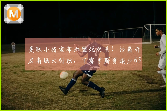 曼联小将宣布加盟死对头！拉爵开启省钱大行动，下赛季薪资减少6500万