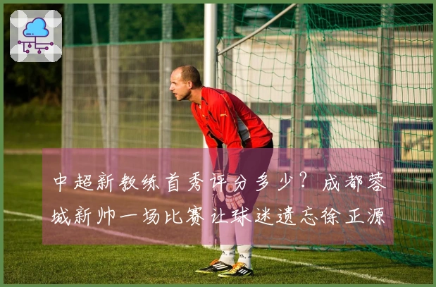 中超新教练首秀评分多少？成都蓉城新帅一场比赛让球迷遗忘徐正源