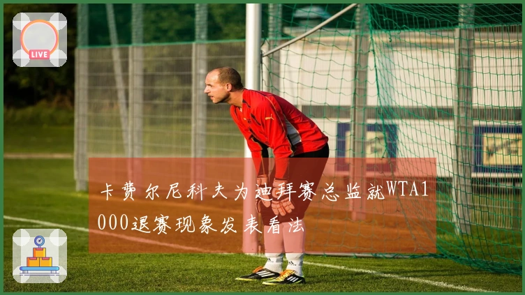 卡费尔尼科夫为迪拜赛总监就WTA1000退赛现象发表看法