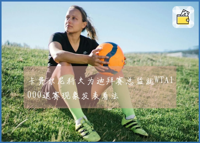 卡费尔尼科夫为迪拜赛总监就WTA1000退赛现象发表看法