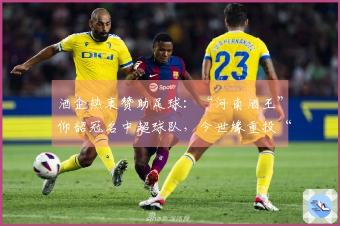 酒企热衷赞助足球：“河南酒王”仰韶冠名中超球队，今世缘重投“苏超”