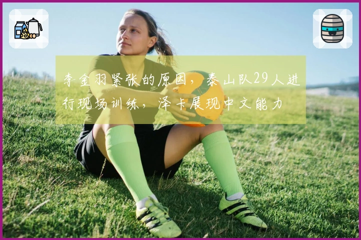 李金羽紧张的原因，泰山队29人进行现场训练，泽卡展现中文能力