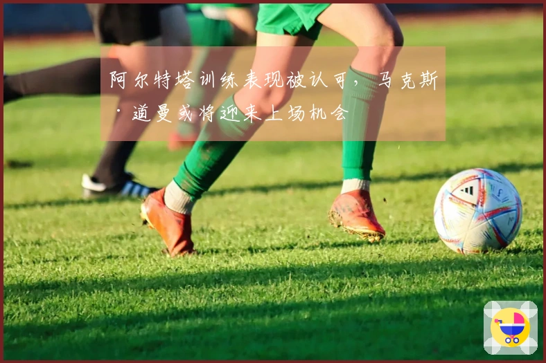 阿尔特塔训练表现被认可，马克斯·道曼或将迎来上场机会