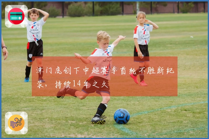 津门虎创下中超赛季首轮不胜新纪录，持续14年之久