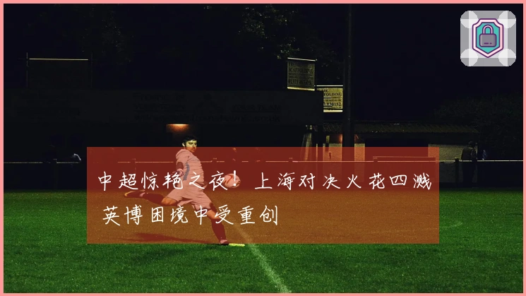 中超惊艳之夜！上海对决火花四溅 英博困境中受重创