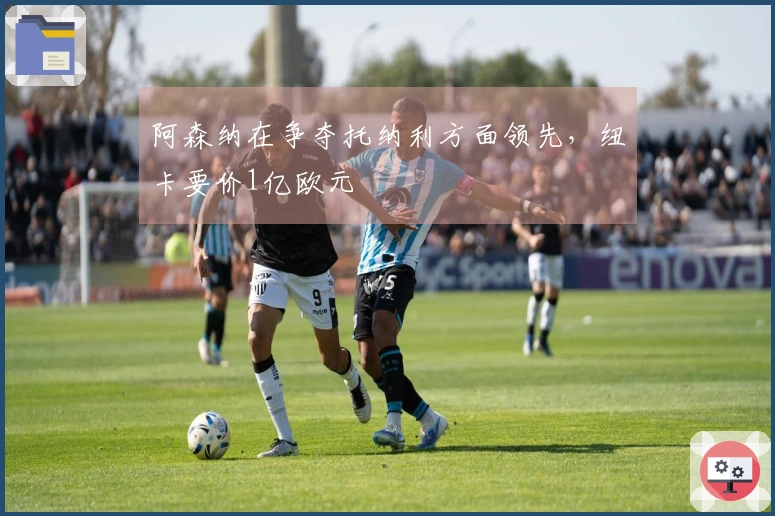 阿森纳在争夺托纳利方面领先，纽卡要价1亿欧元