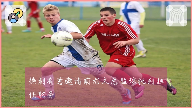 热刺有意邀请前尤文总监琼托利担任职务