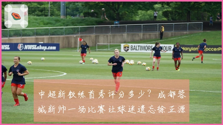 中超新教练首秀评分多少？成都蓉城新帅一场比赛让球迷遗忘徐正源