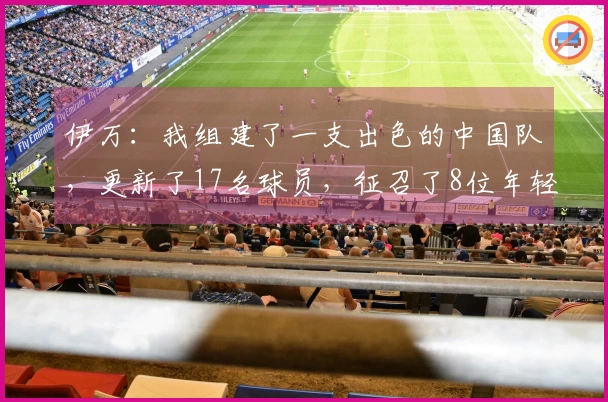 伊万：我组建了一支出色的中国队，更新了17名球员，征召了8位年轻国脚