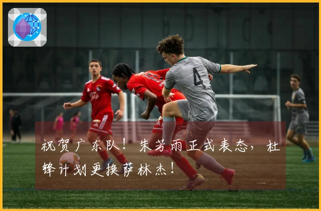 祝贺广东队！朱芳雨正式表态，杜锋计划更换萨林杰！