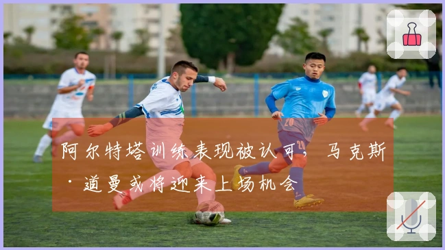 阿尔特塔训练表现被认可，马克斯·道曼或将迎来上场机会
