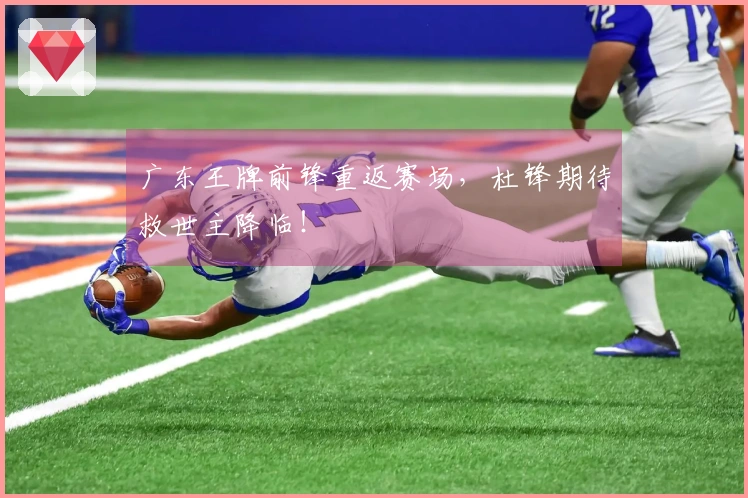 广东王牌前锋重返赛场，杜锋期待救世主降临！